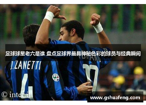 足球球星老六是谁 盘点足球界最具神秘色彩的球员与经典瞬间
