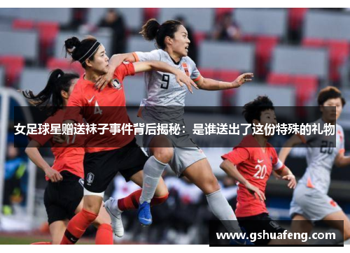 女足球星赠送袜子事件背后揭秘：是谁送出了这份特殊的礼物